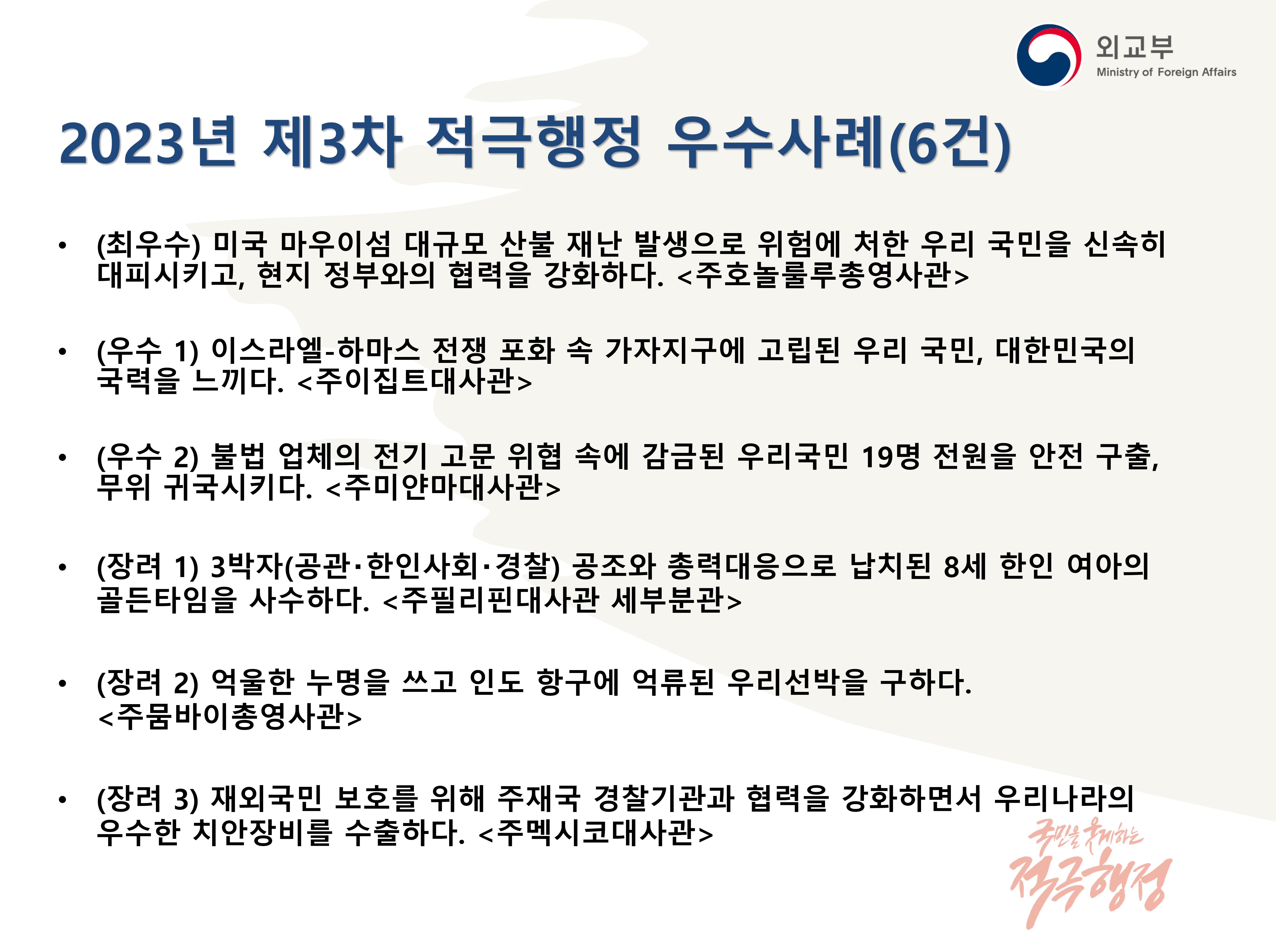 
            (외교부) 2023년 제3차 적극행정 우수사례(6건) | 
            - (최우수) 미국 마우이섬 대규모 산불 재난 발생으로 위험에 처한 우리 국민을 신속히 대피시키고, 현지 정부와의 협력을 강화하다. '주호놀룰루총영사관',
            - (우수 1) 이스라엘-하마스 전쟁 포화 속 가자지구에 고립된 우리 국민, 대한민국의 국력을 느끼다. '주이집트대사관',
            - (우수 2) 불법 업체의 전기 고문 위협 속에 감금된 우리 국민 19명 전원을 안전 구출, 무위 귀국시키다. '주미얀마대사관',
            - (장려 1) 3박자(공관·한인사회·경찰) 공조와 총력대응으로 납치된 8세 한인 여아의 골든타임을 사수하다 '주필리핀대사관 세부분관',
            - (장려 2) 억울한 누명을 쓰고 인도 항구에 억류된 우리선박을 구하다. '주뭄바이총영사관',
            - (장려 3) 재외국민 보호를 위해 주재국 경찰기관과 협력을 강화하면서 우리나라의 우수한 치안장비를 수출하다. '주멕시코대사관'
            (국민을 웃게하는 적극행정)
            